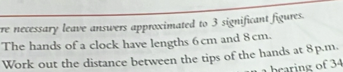 re necessary leave answers approximated to 3 significant figures. 
The hands of a clock have lengths 6 cm and 8cm. 
Work out the distance between the tips of the hands at 8p.m. 
_ bearing of 34