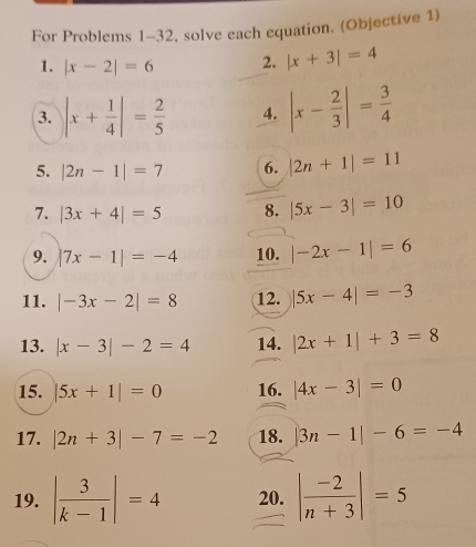 For Problems 1-32, solve each equation. (Objective 1) 
1. |x-2|=6 2. |x+3|=4
3. |x+ 1/4 |= 2/5  4. |x- 2/3 |= 3/4 
5. |2n-1|=7 6. |2n+1|=11
7. |3x+4|=5 8. |5x-3|=10
9. |7x-1|=-4 10. |-2x-1|=6
11. |-3x-2|=8 12. |5x-4|=-3
13. |x-3|-2=4 14. |2x+1|+3=8
15. |5x+1|=0 16. |4x-3|=0
17. |2n+3|-7=-2 18. |3n-1|-6=-4
19. | 3/k-1 |=4 20. | (-2)/n+3 |=5