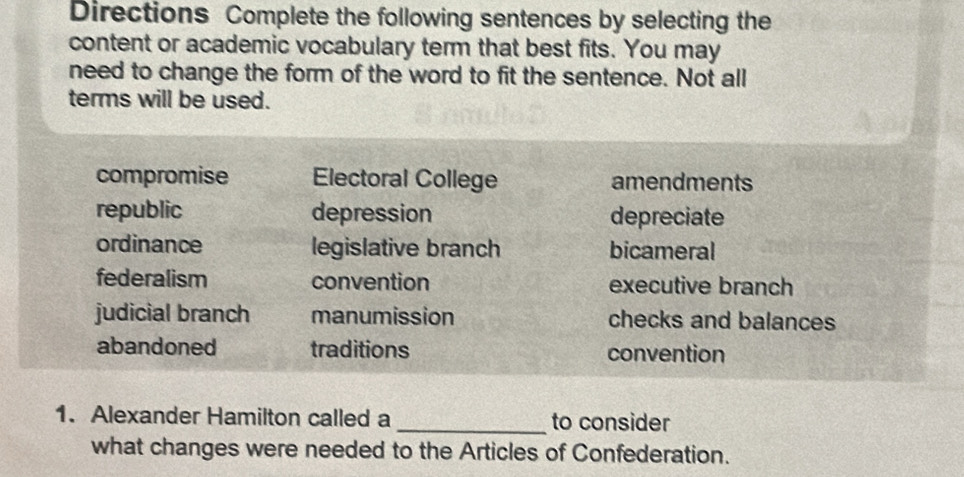 Directions Complete the following sentences by selecting the
content or academic vocabulary term that best fits. You may
need to change the form of the word to fit the sentence. Not all
terms will be used.
compromise Electoral College amendments
republic depression depreciate
ordinance legislative branch bicameral
federalism convention executive branch
judicial branch manumission checks and balances
abandoned traditions convention
1. Alexander Hamilton called a _to consider
what changes were needed to the Articles of Confederation.