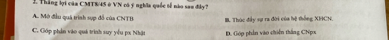 Thăng lợi của CMT8/45 ở VN có ý nghĩa quốc tế nào sau đây?
A. Mở đầu quá trình sụp đổ của CNTB B. Thúc đầy sự ra đời của hệ thống XHCN.
C. Góp phần vào quá trình suy yếu px Nhật D. Góp phần vào chiến thắng CNpx