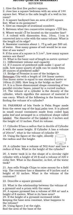 REVIEWER
1. Give the first five perfect squares
2. Jose has a square bedroom with an area of 144
square feet. What is the side length of a wall in his
room? 3. A square backyard has an area of 225 square
feet. What is its perimeter?
4. Give an example of irrational numbers.
5. Between what two consecutive integers sqrt(120) lies
6. Where would sqrt(3) be located on the number line?
7. A cuboid with dimension 6cm, 10cm, 11cm is
converted into a cube with the same volume. What is
the length of its edge? 8. Seawater contains about 1. 75 g salt per 500 mL
liter of sea water? of water. How many grams of salt would be in one
meters are there? 9. If the area of a square is 5.1cm^2 , how many square
10. What is the basic unit of length in metric system?
11. Differentiate volume and capacity
12. If 3 ounces of powdered milk make 1 quart of
milk, how many quarts of milk can be made from
20 ounces of powdered milk?
13. Bridge of Promise is one of the bridges in
Batangas City with a length of 104 linear meters.
One linear meter is equal to one standard meter or
100cm (3. 8ft ). How long is the bridge on foot?
14. It is a three-dimensional shape consisting of two
parallel circular bases, joined by a curved surface.
15. The volume of a cylinder is the density of the
cvlinder, which signifies the amount of material it
can carry. Which of the following is the formula for
finding the volume of a cylinder?
16. PAKASKAS of Isla Verde is Palm Sugar made
from the sweet sap of the buri palm tree. It is placed
in small round containers made from coiled bur 
palm leaf and arranged in a cylindrical shape called
talakid. The diameter of the talakid is 3 inches and
the height of 12 inches. Find its volume,
17. Cylinder B has a radius that is double of Cylinder
A with the same height. If Cylinder A has a volume
f20π cm^3 what is the volume of cylinder B?
18. Using the figure at the right, identify
the radius and the height. !
19. A cylinder has a volume of 502.4cm^3
radius of 4cm. What is the height of the cylinder? and has a
20. A water tank is in the shape of a circular right
cylinder with a height of 20 ft and a volume of 320 s
cubic feet. What is the diameter, in feet, of the water
tank?
21. Ana sells Pringle Chips to raise money for a field
trip. The container has a diameter of 9 inches and a
height of 32 inches. What is the volume of the
container?
22. Describe a square pyramid.
23. What is the relationship between the volume of
a pyramid and a prism with the same
24. A square pyramid has a volume of 384m^2 and a
height of 8 meters. What is its base area?
25. If the height of a pyramid increased while
the volume? keeping the base area constant, what happens to
26. Using figure 2 at the right.
find the area of the base of the