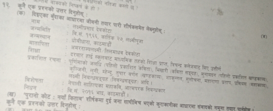 अरणको नतिजा कस्तो छ
में वाक्यको निष्कर्ग के हो 
१२. कुन एक प्रशनको उत्तर दिनुहोत्त् :
(क) विडएका बुदाका आधारमा जीबनी तयार पारी शीर्षकस्तमेत लेबनुहोस 
जन्भमिति लक्मीप्रसाद देबकोटा
जन्सस्थान (V)
वि.सं. १९६६, कातिंक २७, लक्ष्मीपूजा
मातापिता धोबीधारा, काठमाडों
शाक्षा अमरराज्यलक्ष्मी तिलमाधब देबकोटा
दरवार हाई स्कलबाट माध्यामिक तहको शिक्ा प्राप्त, श्रिचन्द्र कलेजवाट विए उत्तीर्ण
प्रकाशित रचना पर्णिमाको जलधि (पहिलो प्रकाशित कविता), भिखारी (कविता सइग्रह), मनामदन (पहिलो प्रकाशित खण्डकाव्),
कजजनी, लुनी, म्होेन्द, तुषार वर्णन (खण्डकाव्य), शाकुन्तल, मुलोचना, माा राणा प्रताप, प्रमिवस (महकाष्य)
लवसी निंबन्धसडग्यह (निबन्धसइग्रह) आदि।
विशेषता नेपाली साहित्यका महाकवि, आत्मपरक निबन्धकार
निधन वि.सं. २०१६ भाद्र, काठमाडों।
(ख) 'पुरानो कोट ; नयाँ किताब' शीर्षकमा दुई जना साथीबिच भएको कुराकानीका आधारमा संवादको नमना तवार पार्नत
कने एक प्रश्नको उत्तर दिनुहोस् :