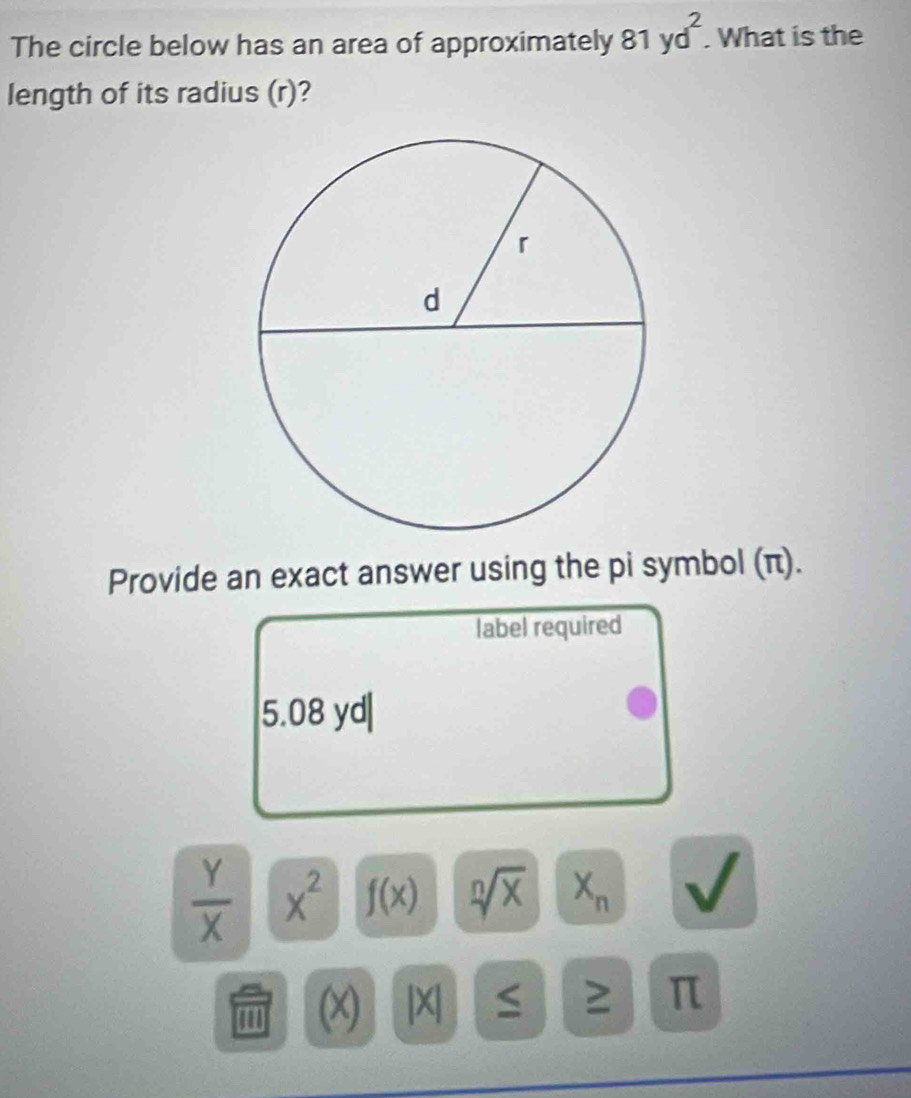 The circle below has an area of approximately 81yd^2. . What is the 
length of its radius (r)? 
Provide an exact answer using the pi symbol (π). 
label required
5.08 yd|
 Y/X  x^2 f(x) sqrt[n](x) X_n
(x) |X| ≥ π