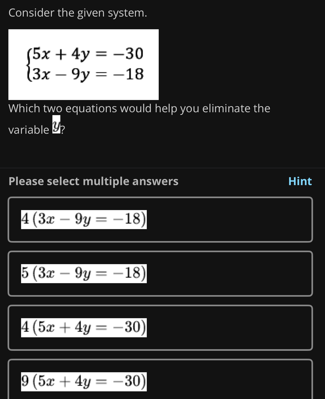 Consider the given system.
beginarrayl 5x+4y=-30 3x-9y=-18endarray.
Which two equations would help you eliminate the
variable - ?
Please select multiple answers Hint
4(3x-9y=-18)
5(3x-9y=-18)
4(5x+4y=-30)
9(5x+4y=-30)