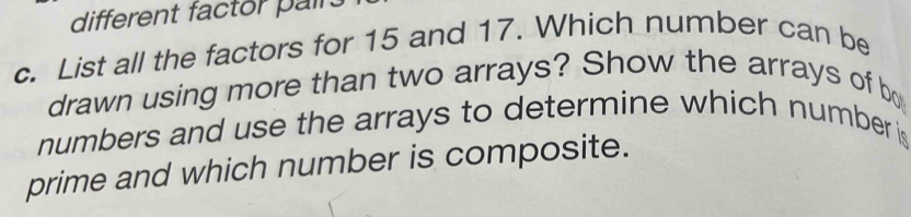 different factor pairs 
c. List all the factors for 15 and 17. Which number can be 
drawn using more than two arrays? Show the arrays of bo 
numbers and use the arrays to determine which number is 
prime and which number is composite.