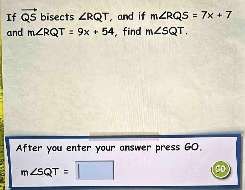 If vector QS bisects ∠ RQT , and if m∠ RQS=7x+7
and m∠ RQT=9x+54 , find m∠ SQT. 
After you enter your answer press GO.
m∠ SQT=□
GO