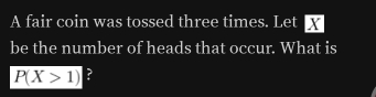 A fair coin was tossed three times. Let X
be the number of heads that occur. What is
P(X>1) ?