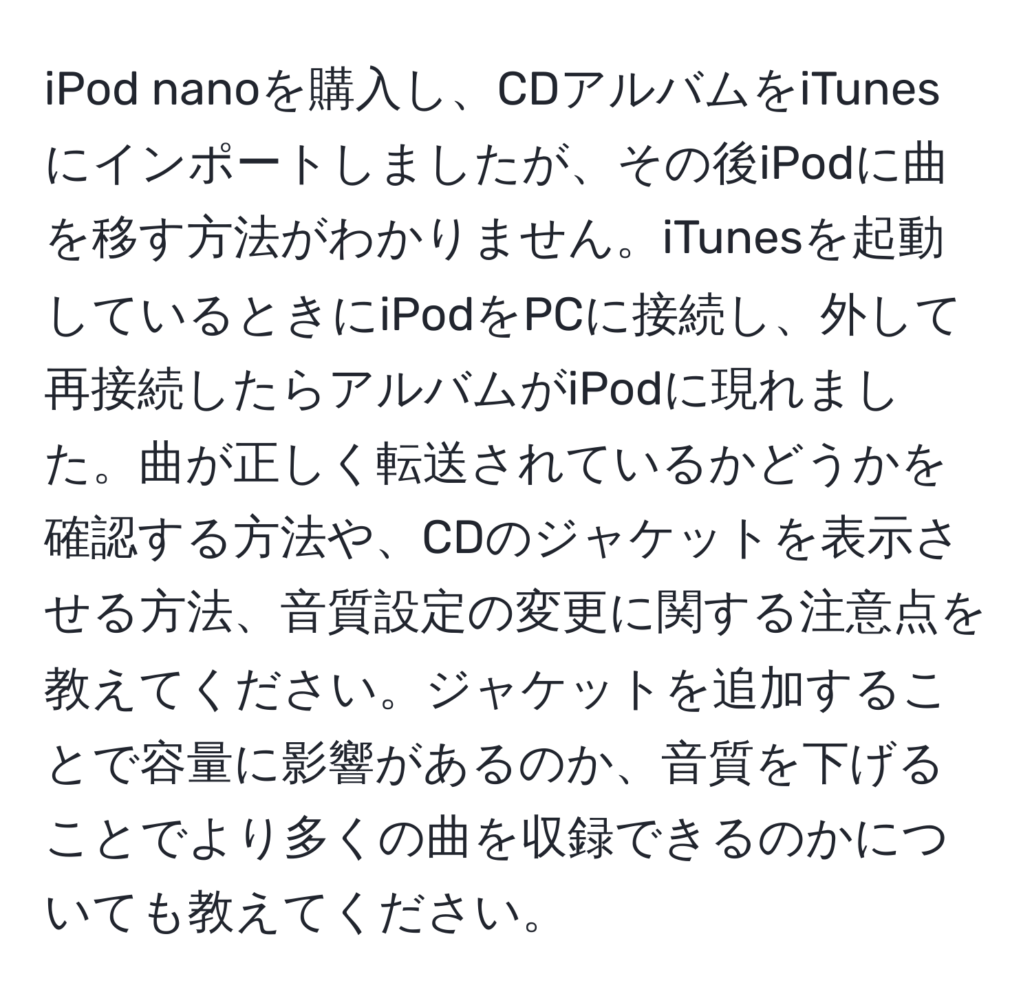 iPod nanoを購入し、CDアルバムをiTunesにインポートしましたが、その後iPodに曲を移す方法がわかりません。iTunesを起動しているときにiPodをPCに接続し、外して再接続したらアルバムがiPodに現れました。曲が正しく転送されているかどうかを確認する方法や、CDのジャケットを表示させる方法、音質設定の変更に関する注意点を教えてください。ジャケットを追加することで容量に影響があるのか、音質を下げることでより多くの曲を収録できるのかについても教えてください。