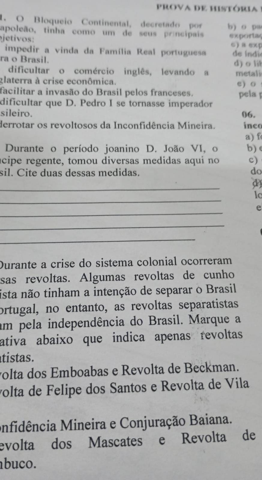 Bloqueio Continental, decretado por b) o pa
apoleão, tinha como um de seus príncipais exportac
jetivos:
C) a exp
impedir a vinda da Família Real portuguesa de índi
ra o Brasil. d) o lit
dificultar o comércio inglês, levando a metali
glaterra à crise econômica.
e) o
facilitar a invasão do Brasil pelos franceses. pela 
dificultar que D. Pedro I se tornasse imperador
sileiro. 06.
derrotar os revoltosos da Inconfidência Mineira. inco
a) f
Durante o período joanino D. João VI, o b) e
acipe regente, tomou diversas medidas aqui no c)
sil. Cite duas dessas medidas. do
_
d)
_
lo
_
e
_
_
Durante a crise do sistema colonial ocorreram
sas revoltas. Algumas revoltas de cunho
ista não tinham a intenção de separar o Brasil
ortugal, no entanto, as revoltas separatistas
am pela independência do Brasil. Marque a
ativa abaixo que indica apenas revoltas
tistas.
volta dos Emboabas e Revolta de Beckman.
volta de Felipe dos Santos e Revolta de Vila
onfidência Mineira e Conjuração Baiana.
evolta dos Mascates e Revolta de
abuco.