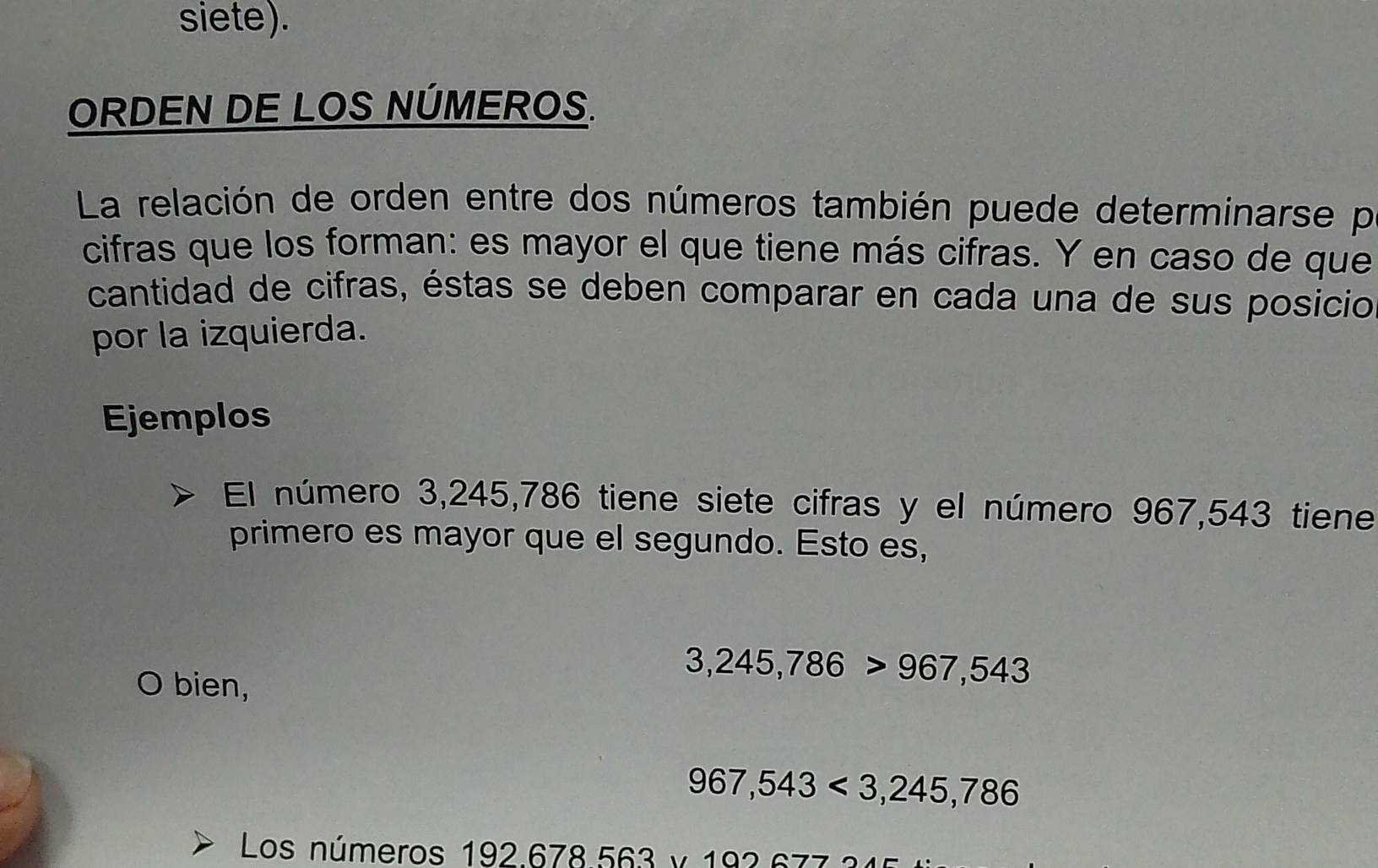 siete). 
ORDEN DE LOS NÚMEROS. 
La relación de orden entre dos números también puede determinarse p 
cifras que los forman: es mayor el que tiene más cifras. Y en caso de que 
cantidad de cifras, éstas se deben comparar en cada una de sus posicio 
por la izquierda. 
Ejemplos 
El número 3,245,786 tiene siete cifras y el número 967,543 tiene 
primero es mayor que el segundo. Esto es, 
bien,
3,245,786>967,543
967,543<3,245,786
Los números 192.678.563 v 193