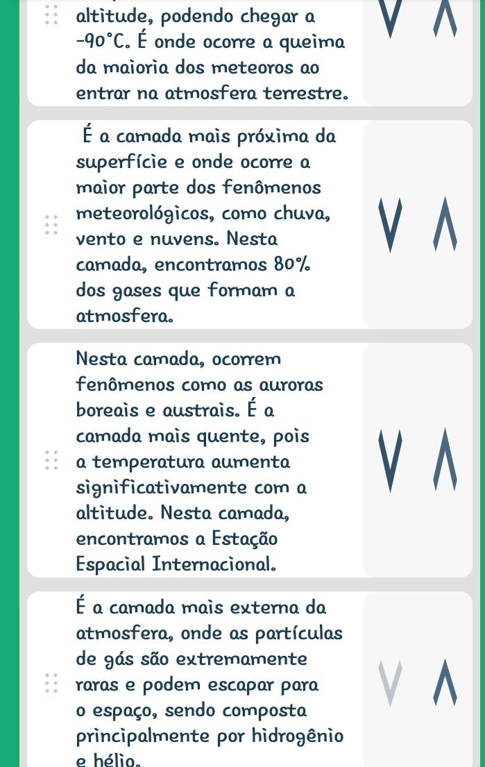 altitude, podendo chegar a
-90°C. É onde ocorre a queima V 
da maioria dos meteoros ao 
entrar na atmosfera terrestre. 
É a camada mais próxima da 
superfície e onde ocorre a 
maior parte dos fenômenos 
meteorológicos, como chuva, V A 
vento e nuvens. Nesta 
camada, encontramos 80%
dos gases que formam a 
atmosfera. 
Nesta camada, ocorrem 
fenômenos como as auroras 
boreais e austrais. É a 
camada mais quente, pois 
a temperatura aumenta 
significativamente com a V A 
altitude. Nesta camada, 
encontramos a Estação 
Espacial Internacional. 
É a camada mais externa da 
atmosfera, onde as partículas 
de gás são extremamente 
raras e podem escapar para V ^ 
o espaço, sendo composta 
principalmente por hidrogênio 
e hélio.