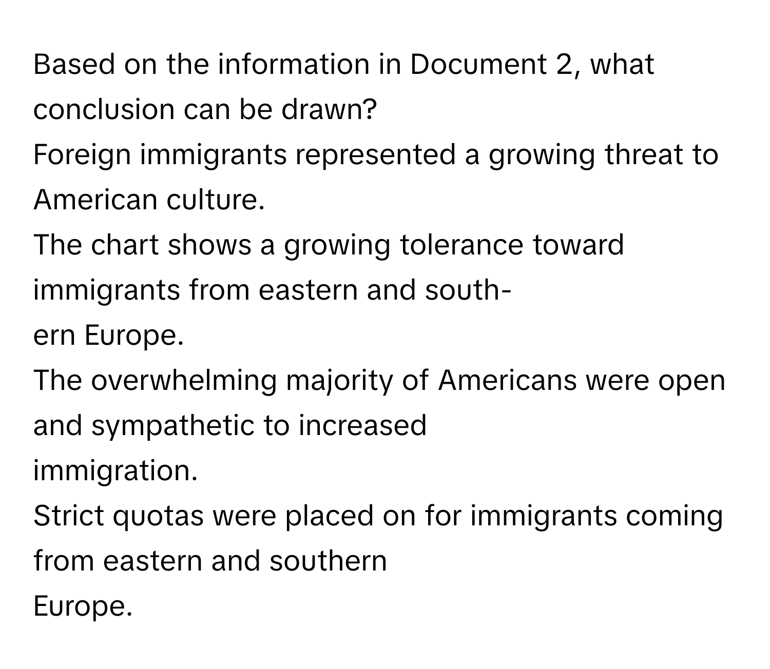 Based on the information in Document 2, what conclusion can be drawn?

Foreign immigrants represented a growing threat to American culture.
The chart shows a growing tolerance toward immigrants from eastern and south-
ern Europe.
The overwhelming majority of Americans were open and sympathetic to increased
immigration.
Strict quotas were placed on for immigrants coming from eastern and southern
Europe.