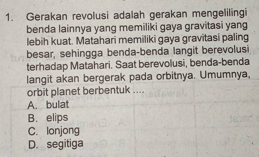 Gerakan revolusi adalah gerakan mengelilingi
benda lainnya yang memiliki gaya gravitasi yang
lebih kuat. Matahari memiliki gaya gravitasi paling
besar, sehingga benda-benda langit berevolusi
terhadap Matahari. Saat berevolusi, benda-benda
langit akan bergerak pada orbitnya. Umumnya,
orbit planet berbentuk ....
A. bulat
B. elips
C. lonjong
D. segitiga