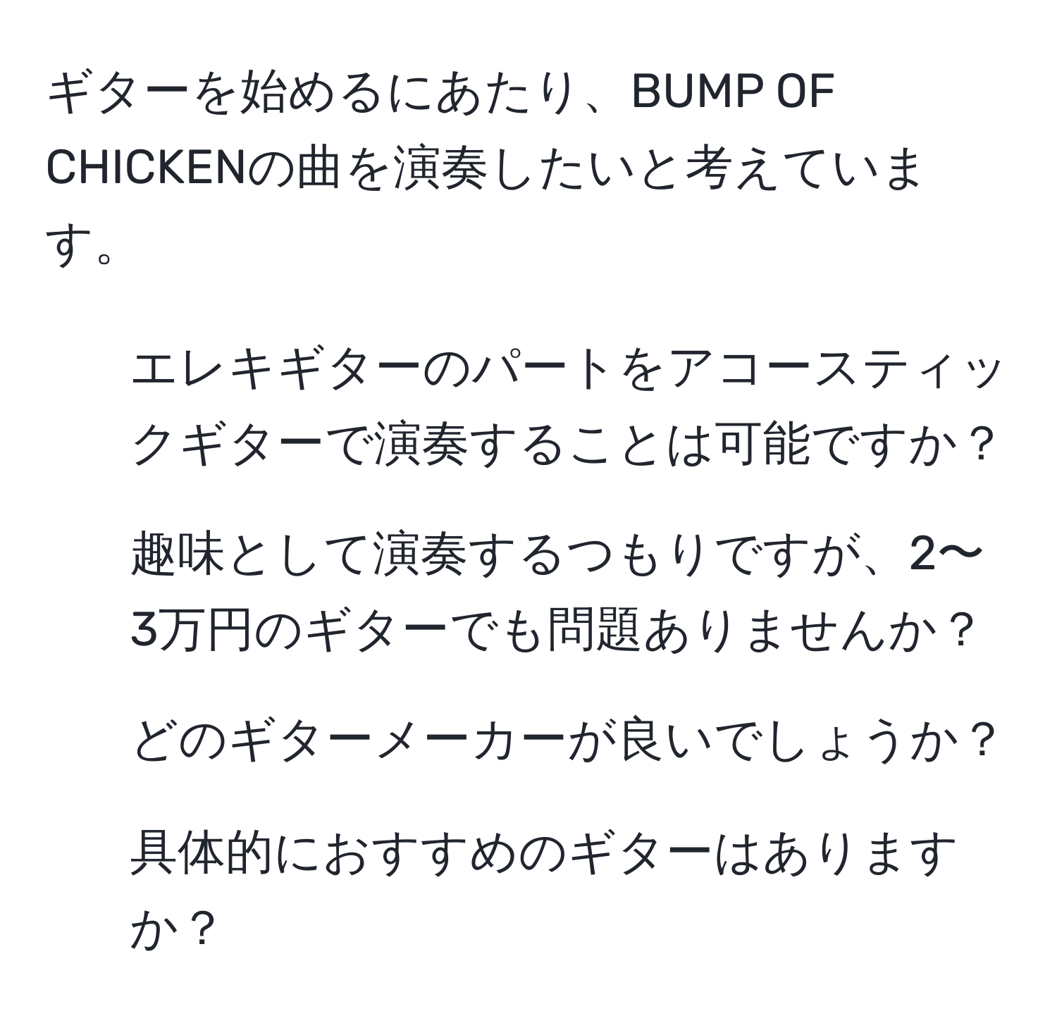 ギターを始めるにあたり、BUMP OF CHICKENの曲を演奏したいと考えています。  
1. エレキギターのパートをアコースティックギターで演奏することは可能ですか？  
2. 趣味として演奏するつもりですが、2〜3万円のギターでも問題ありませんか？  
3. どのギターメーカーが良いでしょうか？  
4. 具体的におすすめのギターはありますか？