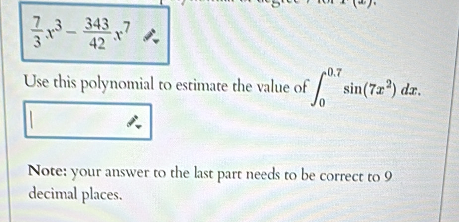  7/3 x^3- 343/42 x^7
Use this polynomial to estimate the value of ∈t _0^((0.7)sin (7x^2))dx. 
Note: your answer to the last part needs to be correct to 9
decimal places.