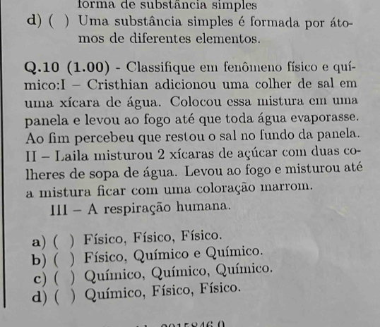 forma de substância simples
d) ( ) Uma substância simples é formada por áto-
mos de diferentes elementos.
Q.10 (1.00) - Classifique em fenômeno físico e quí-
mico:I - Cristhian adicionou uma colher de sal em
uma xícara de água. Colocou essa mistura em uma
panela e levou ao fogo até que toda água evaporasse.
Ao fim percebeu que restou o sal no fundo da panela.
II - Laila misturou 2 xícaras de açúcar com duas co-
lheres de sopa de água. Levou ao fogo e misturou até
a mistura ficar com uma coloração marrom.
II - A respiração humana.
a) ( ( ) Físico, Físico, Físico.
b) ( . ) Físico, Químico e Químico.
c) ( ) Químico, Químico, Químico.
d) ( ) Químico, Físico, Físico.