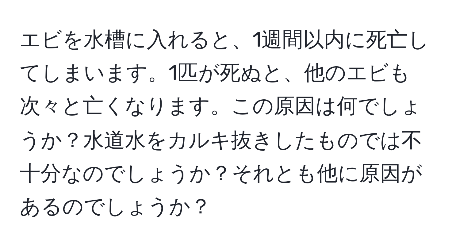 エビを水槽に入れると、1週間以内に死亡してしまいます。1匹が死ぬと、他のエビも次々と亡くなります。この原因は何でしょうか？水道水をカルキ抜きしたものでは不十分なのでしょうか？それとも他に原因があるのでしょうか？