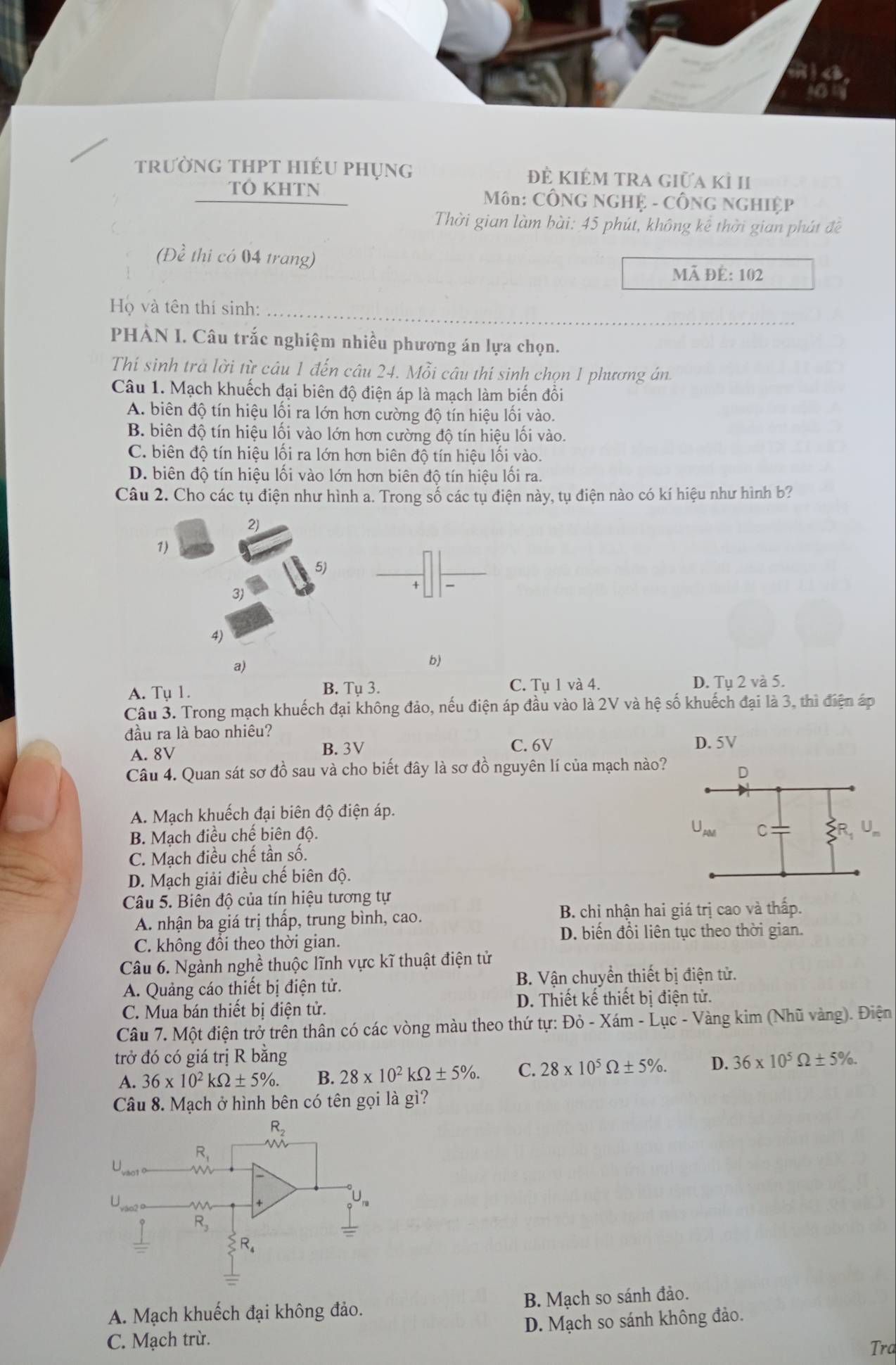 trường tHpT hiÉu phụng đẻ KIÉM TRA giữa kỉ I
TÓ KHTN  Môn: CÔNG NGHỆ - CÔNG NGHIệP
Thời gian làm bài: 45 phút, không kê thời gian phát đề
(Đề thi có 04 trang)
Mã đẻ: 102
Họ và tên thí sinh:
PHÀN I. Câu trắc nghiệm nhiều phương án lựa chọn.
Thí sinh trà lời từ câu 1 đến câu 24. Mỗi câu thí sinh chọn 1 phương án
Câu 1. Mạch khuếch đại biên độ điện áp là mạch làm biến đồi
A. biên độ tín hiệu lối ra lớn hơn cường độ tín hiệu lối vào.
B. biên độ tín hiệu lối vào lớn hơn cường độ tín hiệu lối vào.
C. biên độ tín hiệu lối ra lớn hơn biên độ tín hiệu lối vào.
D. biên độ tín hiệu lối vào lớn hơn biên độ tín hiệu lối ra.
Câu 2. Cho các tụ điện như hình a. Trong số các tụ điện này, tụ điện nào có kí hiệu như hình b?
2)
1)
5)
3)
4)
a)
b)
A. Tụ 1. B. Tụ 3. C. Tụ 1 và 4. D. Tụ 2 và 5.
Câu 3. Trong mạch khuếch đại không đảo, nếu điện áp đầu vào là 2V và hệ số khuếch đại là 3, thì điện áp
đầu ra là bao nhiêu?
A. 8V B. 3V C. 6V D. 5V
Câu 4. Quan sát sơ đồ sau và cho biết đây là sơ đồ nguyên lí của mạch nào?
A. Mạch khuếch đại biên độ điện áp.
B. Mạch điều chế biên độ.
C. Mạch điều chế tần số.
D. Mạch giải điều chế biên độ.
Câu 5. Biên độ của tín hiệu tương tự
A. nhận ba giá trị thấp, trung bình, cao. B. chỉ nhận hai giá trị cao và thấp.
D. biến đổi liên tục theo thời gian.
C. không đổi theo thời gian.
Câu 6. Ngành nghề thuộc lĩnh vực kĩ thuật điện tử
A. Quảng cáo thiết bị điện tử. B. Vận chuyển thiết bị điện tử.
C. Mua bán thiết bị điện tử. D. Thiết kế thiết bị điện tử.
Câu 7. Một điện trở trên thân có các vòng màu theo thứ tự: Đỏ - Xám - Lục - Vàng kim (Nhũ vàng). Điện
trở đó có giá trị R bằng 36* 10^5Omega ± 5% .
A. 36* 10^2kOmega ± 5% . B. 28* 10^2kOmega ± 5% . C. 28* 10^5Omega ± 5% . D.
Câu 8. Mạch ở hình bên có tên gọi là gì?
R_2
R_1 W
U
U
+
R_3
R_4
A. Mạch khuếch đại không đảo. B. Mạch so sánh đảo.
C. Mạch trù. D. Mạch so sánh không đảo.
Trd