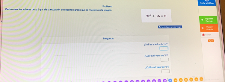 Envlar y Calificar 
Problema 
Determina los valores de a, b y c de la ecuación de segundo grado que se muestra en la imagen.
9x^2+36=0
Ejercicio Sigulente 
9, Haz click gara agrandar image Guardar Pen 
Borrar 
Preguntas 
01 
¿Cuál es el valor de "a"? 
¿Cuál es el valior de "b"? 
¿Cuál es el valor de "c"?