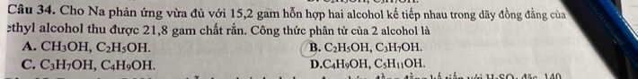 Cho Na phản ứng vừa đủ với 15, 2 gam hỗn hợp hai alcohol kế tiếp nhau trong dãy đồng đẳng của
ethyl alcohol thu được 21,8 gam chất rắn. Công thức phân tử của 2 alcohol là
A. CH_3OH, C_2H_5OH. B. C_2H_5OH, C_3H_7OH.
C. C_3H_7OH, C_4H_9OH. D. C_4H_9OH, C_5H_11OH.