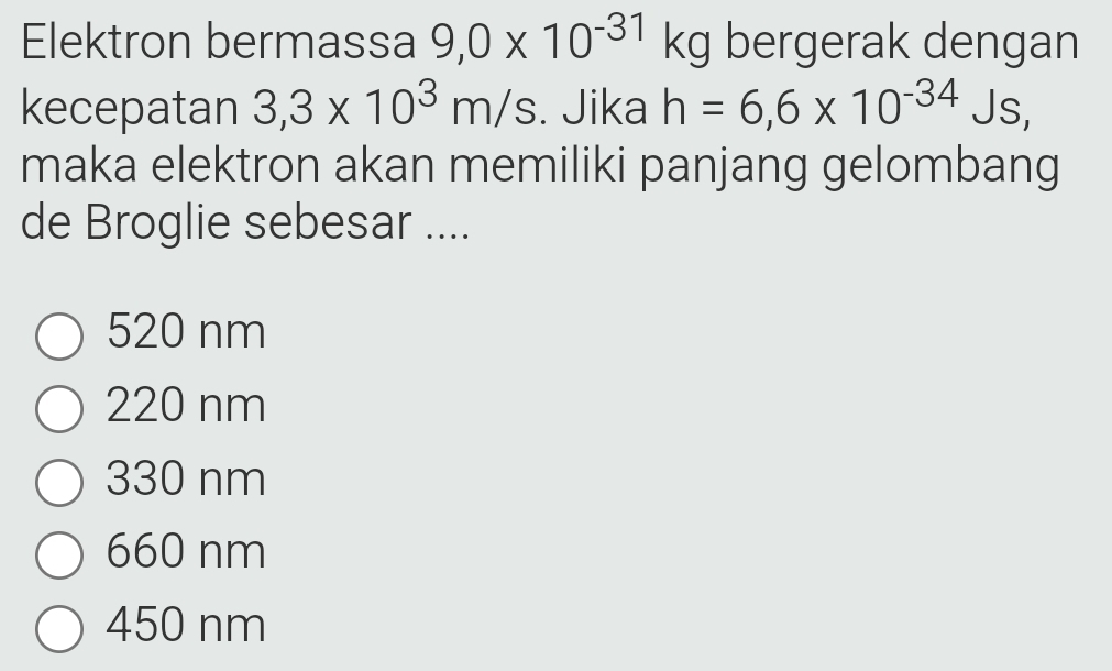 Elektron bermassa 9,0* 10^(-31)kg bergerak dengan
kecepatan 3,3* 10^3m/s. Jika h=6,6* 10^(-34) Js,
maka elektron akan memiliki panjang gelombang
de Broglie sebesar ....
520 nm
220 nm
330 nm
660 nm
450 nm