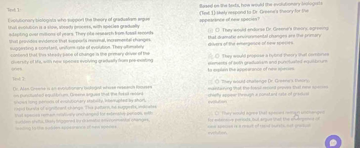 Text 1 Based on the texts, how would the evolutionary biologists
Evolutionary biologists who support the theory of gradualism argue (Text 1) likely respond to Dr. Greene's theory for the
appearance of new species?
that evolution is a slow, steady process, with species gradually
adapting over millions of years. They cite research from fossil records ○ They would endorse Dr. Greene's theory, agreeing
that dramatic environmental changes are the primary
that provides evidence that supports minimal, incremental changes drivers of the emergence of new species.
suggesting a constant, uniform rate of evolution. They ultimately
contend that this steady pace of change is the primary driver of the. They would propose a hybrid theory that combines
diversity of life, with new species evolving gradually from pre-existing elements of both gradualism and punctuated equilibnum
ones to explain the appearance of new species
Text 2:
□ _○. They would challenge Dr. Greene's theory.
Dr. Alan Greene is an evolutionary biologist whose research focuses maintaining that the fossil record proves that new species
on punctuated equilibrium, Greene argues that the fosiil record
shows long periods of evolutionary stability, interrupted by short. evolution chiefly appear through a constant rate of gradual
rapid bursts of significent change. This pattern, he suggests, indicates
that species remain relatively unchanged for extensive penods, with ○ They would agree that species remun unchanged
sudden shifts; likely triggered by dramatic environmental changes. for extensive periods, but argue that the en orgence of
lseding to the sudden appearance of new species new species is a result of rapid bursts, not gradual
evolution.