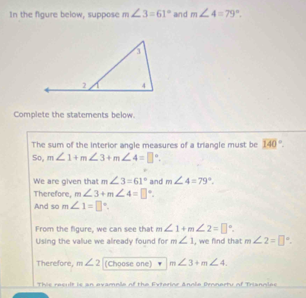 In the figure below, suppose m∠ 3=61° and m∠ 4=79°. 
Complete the statements below. 
The sum of the interior angle measures of a triangle must be overline (140)°. 
So, m∠ 1+m∠ 3+m∠ 4=□°. 
We are given that m∠ 3=61° and m∠ 4=79°. 
Therefore, m∠ 3+m∠ 4=□°. 
And so m∠ 1=□°. 
From the figure, we can see that m∠ 1+m∠ 2=□°. 
Using the value we already found for m∠ 1 , we find that m∠ 2=□°. 
Therefore, m∠ 2 (Choose one) m∠ 3+m∠ 4. 
This result is an evample of the Exterior Anole Pronerty of Triannles