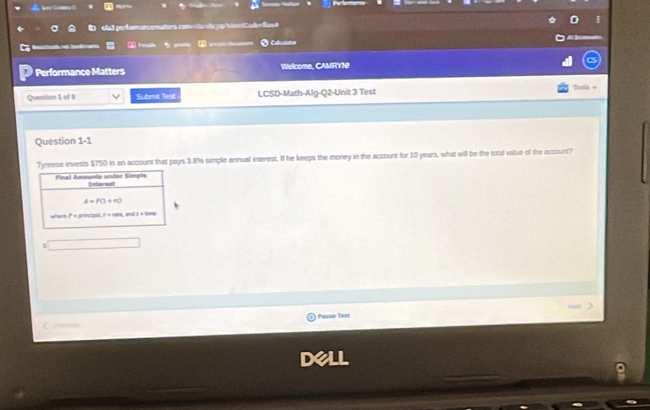 Mu        
ela3 performancematters com/ola ola jpcitCode=Siee# 0
mt booàn  ① Penche A    * Calulstion a
Performance Matters Welcome, CAMRYN
Question 3, of B Submit Test LCSD-Math-Alg-Q2-Unit 3 Test
Toals +
Question 1-1
Tyreese invests $750 in an account that pays 3.8% simple annual interest. If he keeps the money in the account for 10 years, what will be the total value of the account?
$
Pause Test
dell