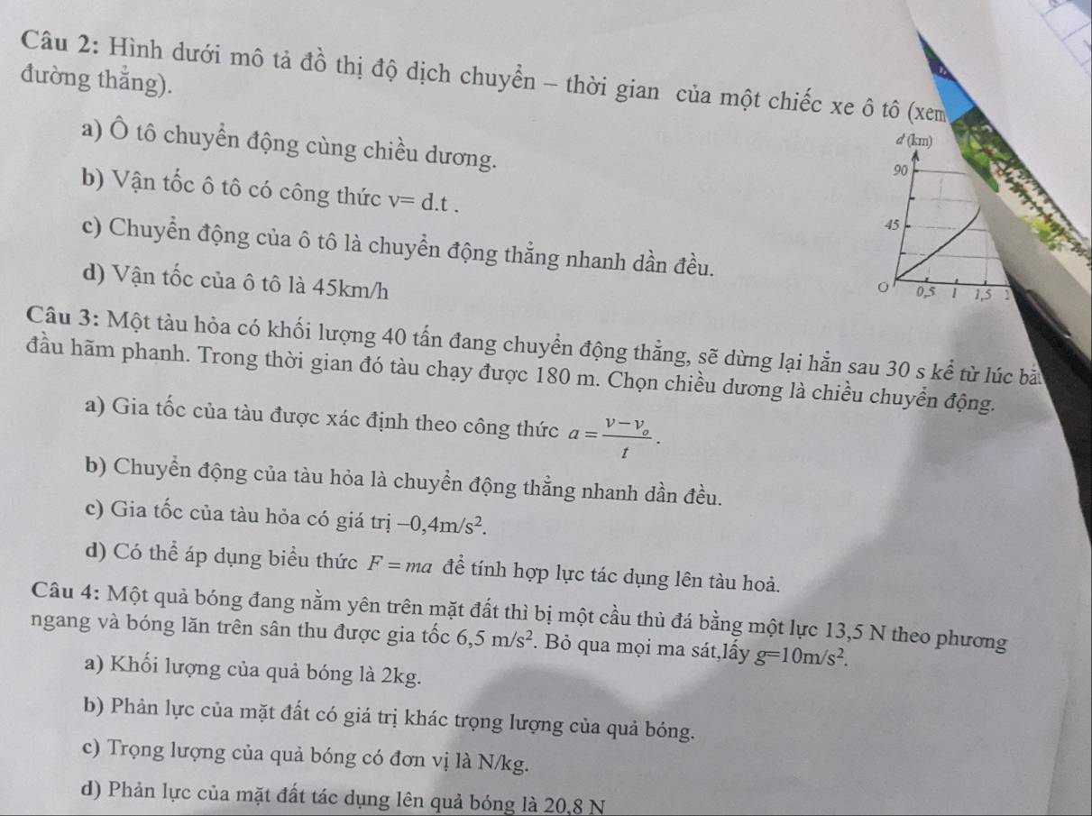 Hình dưới mô tả đồ thị độ dịch chuyển - thời gian của một chiếc xe ô tô (xem 
đường thẳng). 
a) Ô tô chuyển động cùng chiều dương. 
b) Vận tốc ô tô có công thức v=d.t. 
c) Chuyển động của ô tô là chuyển động thẳng nhanh dần đều. 
d) Vận tốc của ô tô là 45km/h
Câu 3: Một tàu hỏa có khối lượng 40 tấn đang chuyển động thẳng, sẽ dừng lại hẵn sau 30 s kể từ lúc bà 
đầu hãm phanh. Trong thời gian đó tàu chạy được 180 m. Chọn chiều dương là chiều chuyển động. 
a) Gia tốc của tàu được xác định theo công thức a=frac v-v_ot. 
b) Chuyển động của tàu hỏa là chuyển động thẳng nhanh dần đều. 
c) Gia tốc của tàu hỏa có giá trị -0,4m/s^2. 
d) Có thể áp dụng biểu thức F= ma để tính hợp lực tác dụng lên tàu hoả. 
Câu 4: Một quả bóng đang nằm yên trên mặt đất thì bị một cầu thủ đá bằng một lực 13,5 N theo phương 
ngang và bóng lăn trên sân thu được gia tốc 6, 5m/s^2. Bỏ qua mọi ma sát,lấy g=10m/s^2. 
a) Khối lượng của quả bóng là 2kg. 
b) Phản lực của mặt đất có giá trị khác trọng lượng của quả bóng. 
c) Trọng lượng của quả bóng có đơn vị là N/kg. 
d) Phản lực của mặt đất tác dụng lên quả bóng là 20, 8 N