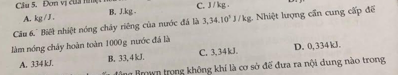 Đơn vị cua nhệ
A. a∠ I B. J.kg. C. J / kg.
Câu 6. Biết nhiệt nóng chảy riêng của nước đá là 3,34.10^5J/kg :. Nhiệt lượng cần cung cấp để
làm nóng chảy hoàn toàn 1000g nước đá là
A. 334 kJ. B. 33, 4 kJ. C. 3,34kJ. D. 0, 334 kJ.
Bông Brown trong không khí là cơ sở để đưa ra nội dung nào trong