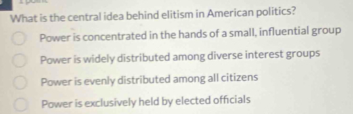 What is the central idea behind elitism in American politics?
Power is concentrated in the hands of a small, influential group
Power is widely distributed among diverse interest groups
Power is evenly distributed among all citizens
Power is exclusively held by elected officials