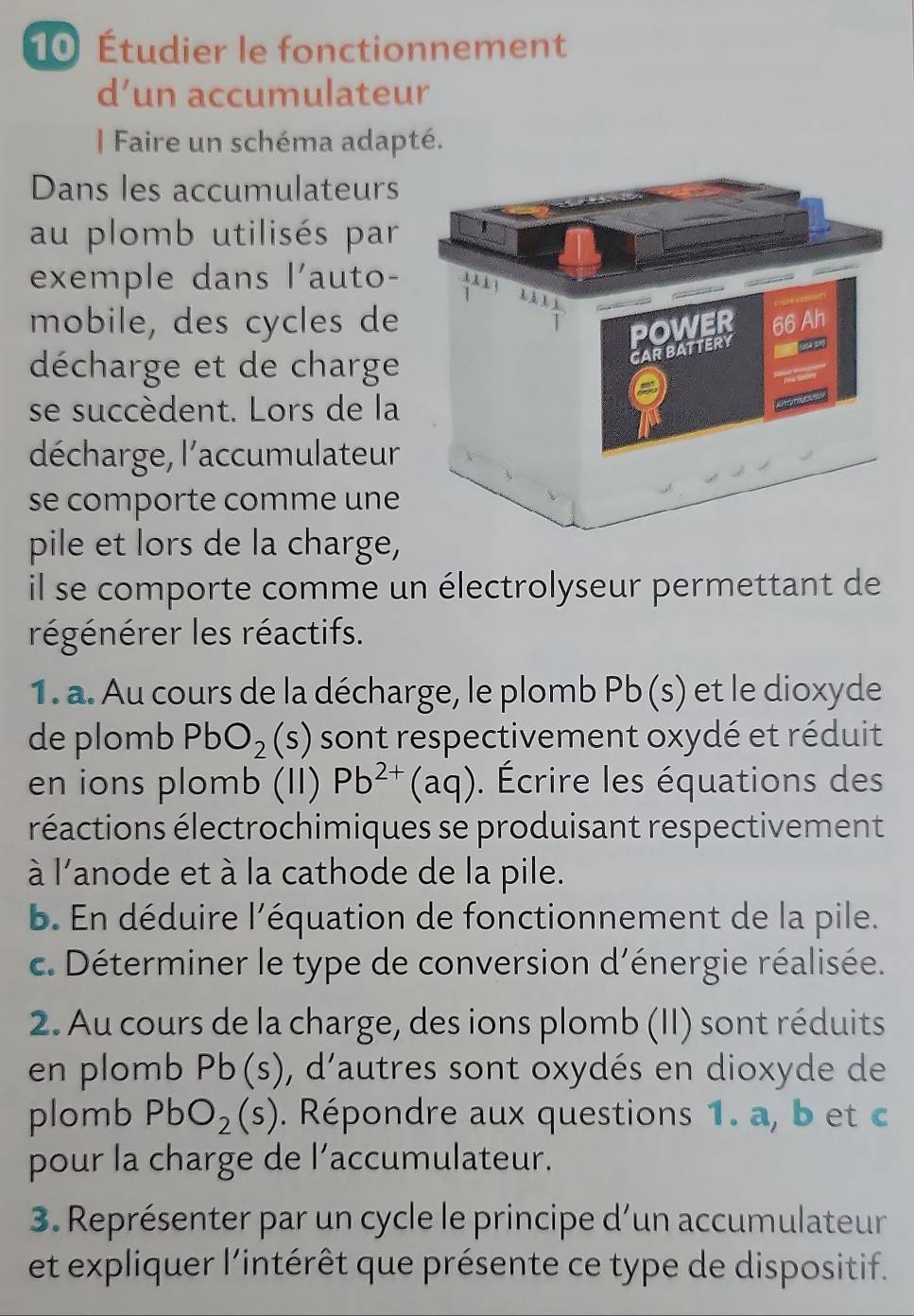 10 Étudier le fonctionnement 
d’un accumulateur 
| Faire un schéma adapté. 
Dans les accumulateurs 
au plomb utilisés par 
exemple dans l'auto- 
mobile, des cycles de 
décharge et de charge 
se succèdent. Lors de la 
décharge, l'accumulateur 
se comporte comme une 
pile et lors de la charge, 
il se comporte comme un électrolyseur permettant de 
régénérer les réactifs. 
1. a. Au cours de la décharge, le plomb Pb (s) et le dioxyde 
de plomb PbO_2(s) sont respectivement oxydé et réduit 
en ions plomb (II) Pb^(2+)(aq). Écrire les équations des 
réactions électrochimiques se produisant respectivement 
à l'anode et à la cathode de la pile. 
b. En déduire l'équation de fonctionnement de la pile. 
c. Déterminer le type de conversion d'énergie réalisée. 
2. Au cours de la charge, des ions plomb (II) sont réduits 
en plomb Pb(s) ), d'autres sont oxydés en dioxyde de 
plomb PbO_2(s). Répondre aux questions 1. a, b et c 
pour la charge de l’accumulateur. 
3. Représenter par un cycle le principe d’un accumulateur 
et expliquer l'intérêt que présente ce type de dispositif.