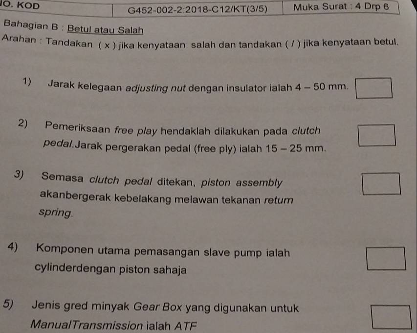 IO. KOD Muka Surat : 4 Drp 6 
G452-002-2:2018-C12/KT(3/5) 
Bahagian B : Betul atau Salah 
Arahan : Tandakan ( x ) jika kenyataan salah dan tandakan ( / ) jika kenyataan betul. 
1) Jarak kelegaan adjusting nut dengan insulator ialah 4-50 mm. 
2) Pemeriksaan free play hendaklah dilakukan pada clutch 
pedal.Jarak pergerakan pedal (free ply) ialah 15-25mm. 
3) Semasa clutch pedal ditekan, piston assembly 
akanbergerak kebelakang melawan tekanan return 
spring. 
4) Komponen utama pemasangan slave pump ialah 
cylinderdengan piston sahaja 
5) Jenis gred minyak Gear Box yang digunakan untuk 
ManualTransmission ialah ATF