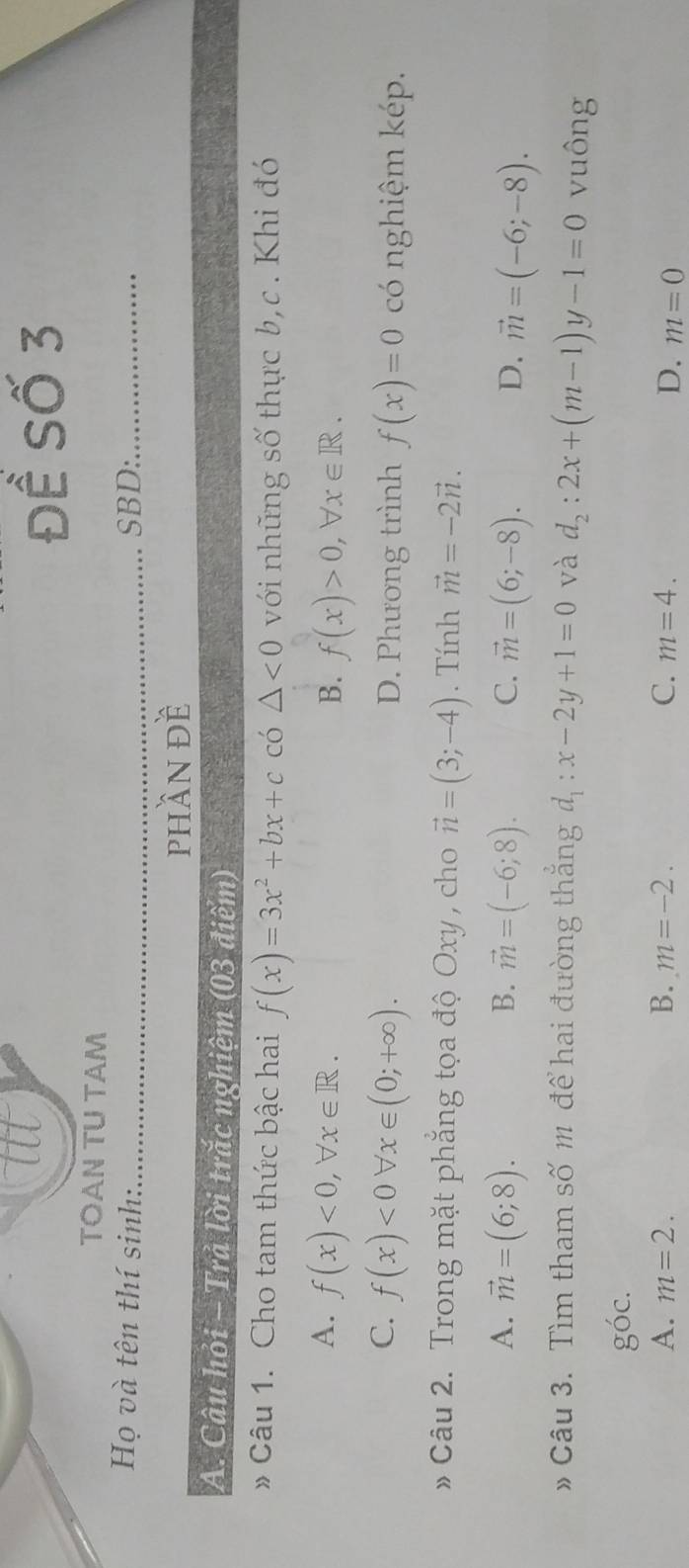 Để Số 3
TOAN TU TAM
Họ và tên thí sinh:_ SBD:_
phần đề
A. Câu hỏi - Trả lời trắc nghiệm (03 điểm)
* Câu 1. Cho tam thức bậc hai f(x)=3x^2+bx+c có △ <0</tex> với những số thực b,c . Khi đó
A. f(x)<0</tex>, forall x∈ R. B. f(x)>0, forall x∈ R.
C. f(x)<0forall x∈ (0;+∈fty ). D. Phương trình f(x)=0 có nghiệm kép.
Câu 2. Trong mặt phẳng tọa độ Oxy , cho vector n=(3;-4). Tính vector m=-2vector n.
A. vector m=(6;8). B. vector m=(-6;8). C. vector m=(6;-8). D. vector m=(-6;-8). 
Câu 3. Tìm tham số m để hai đường thắng d_1:x-2y+1=0 và d_2:2x+(m-1)y-1=0 vuông
g'(c.
A. m=2. B. m=-2. C. m=4. D. m=0