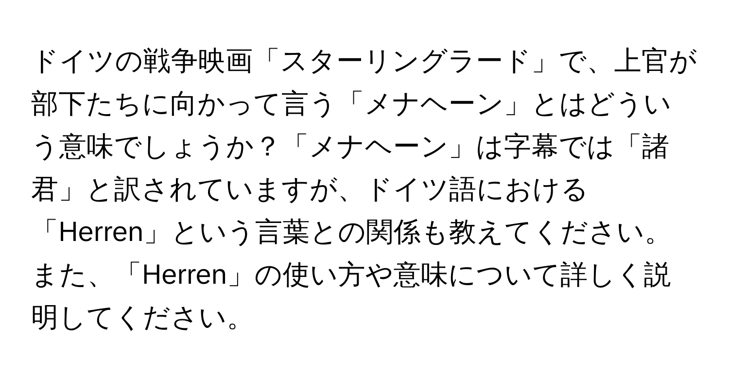 ドイツの戦争映画「スターリングラード」で、上官が部下たちに向かって言う「メナヘーン」とはどういう意味でしょうか？「メナヘーン」は字幕では「諸君」と訳されていますが、ドイツ語における「Herren」という言葉との関係も教えてください。また、「Herren」の使い方や意味について詳しく説明してください。