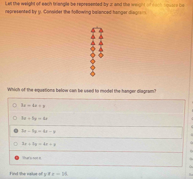 Let the weight of each triangle be represented by x and the weight of each square be
represented by y. Consider the following balanced hanger diagram.
Which of the equations below can be used to model the hanger diagram?
3x=4x+y
3x+5y=4x

0
1 3x-5y.=4x-y
0
3x+5y=4x+y
Q
Q
That's not it. Q
Qu
Find the value of y if x=16. 
Su