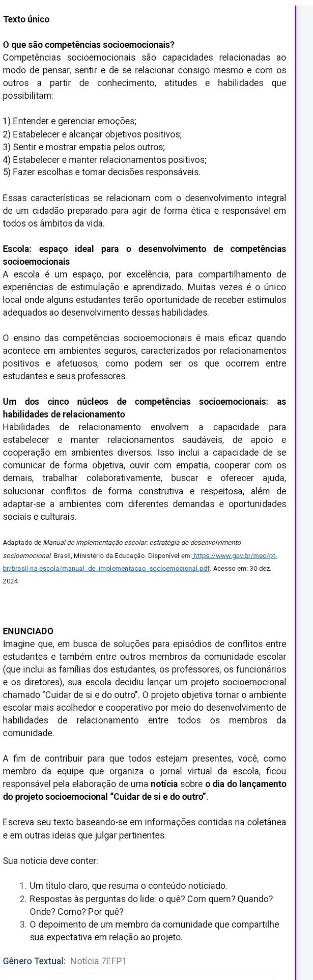 Texto único
O que são competências socioemocionais?
Competências socioemocionais são capacidades relacionadas ao
modo de pensar, sentir e de se relacionar consigo mesmo e com os
outros a partir de conhecimento, atitudes e habilidades que
possibilitam
1) Entender e gerenciar emoções;
2) Estabelecer e alcançar objetivos positivos;
3) Sentir e mostrar empatia pelos outros;
4) Estabelecer e manter relacionamentos positivos;
5) Fazer escolhas e tomar decisões responsáveis.
Essas características se relacionam com o desenvolvimento integral
de um cidadão preparado para agir de forma ética e responsável em
todos os âmbitos da vida
Escola: espaço ideal para o desenvolvimento de competências
socioemocionais
A escola é um espaço, por excelência, para compartilhamento de
experiências de estimulação e aprendizado. Muitas vezes é o único
local onde alguns estudantes terão oportunidade de receber estímulos
adequados ao desenvolvimento dessas habilidades.
O ensino das competências socioemocionais é mais eficaz quando
acontece em ambientes seguros, caracterizados por relacionamentos
positivos e afetuosos, como podem ser os que ocorrem entre
estudantes e seus professores.
Um dos cinco núcleos de competências socioemocionais: as
habilidades de relacionamento
Habilidades de relacionamento envolvem a capacidade para
estabelecer e manter relacionamentos saudáveis, de apoio e
cooperação em ambientes diversos. Isso inclui a capacidade de se
comunicar de forma objetiva, ouvir com empatia, cooperar com os
demais, trabalhar colaborativamente, buscar e oferecer ajuda,
solucionar conflitos de forma construtiva e respeitosa, além de
adaptarçse a ambientes com diferentes demandas e oportunidades
sociais e culturais.
Adaptado de Manual de implementação escolar: estratégia de desenvolvimento
socioemocional. Brasil, Ministério da Educação. Disponível em: https://www.gov.br/mec/pt-
br/brasil-na escola/manual_de_implementação_socioemocional.pdf. Acesso em: 30 dez
2024.
ENUNCIADO
Imagine que, em busca de soluções para episódios de conflitos entre
estudantes e também entre outros membros da comunidade escolar
(que inclui as famílias dos estudantes, os professores, os funcionários
e os diretores), sua escola decidiu lançar um projeto socioemocional
chamado "Cuidar de si e do outro". O projeto objetiva tornar o ambiente
escolar mais acolhedor e cooperativo por meio do desenvolvimento de
habilidades de relacionamento entre todos os membros da
comunidade
A fim de contribuir para que todos estejam presentes, você, como
membro da equipe que organiza o jornal virtual da escola, ficou
responsável pela elaboração de uma notícia sobre o dia do lançamento
do projeto socioemocional “Cuidar de si e do outro”.
Escreva seu texto baseando-se em informações contidas na coletânea
e em outras ideias que julgar pertinentes.
Sua notícia deve conter:
1. Um título claro, que resuma o conteúdo noticiado
2. Respostas às perguntas do lide: o quê? Com quem? Quando?
Onde? Como? Por quê?
3. O depoimento de um membro da comunidade que compartilhe
sua expectativa em relação ao projeto.
* Gênero Textual: Notícia 7EFP1