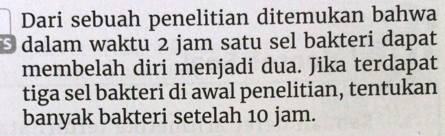 Dari sebuah penelitian ditemukan bahwa 
D dalam waktu 2 jam satu sel bakteri dapat 
membelah diri menjadi dua. Jika terdapat 
tiga sel bakteri di awal penelitian, tentukan 
banyak bakteri setelah 10 jam.