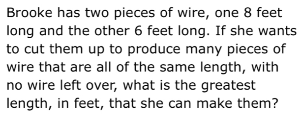 Brooke has two pieces of wire, one 8 feet
long and the other 6 feet long. If she wants 
to cut them up to produce many pieces of 
wire that are all of the same length, with 
no wire left over, what is the greatest 
length, in feet, that she can make them?