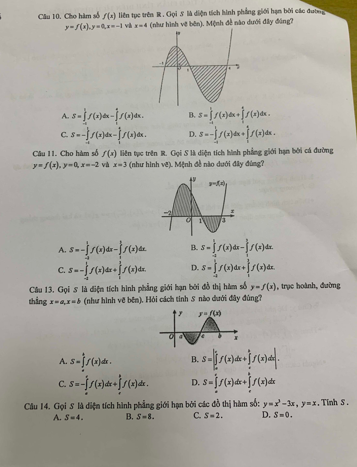 Cho hàm số f(x) liên tục trên R . Gọi S là diện tích hình phẳng giới hạn bởi các đường
y=f(x),y=0,x=-1 và x=4 (như hình vẽ bên). Mệnh đề nào dưới đây đúng?
A. S=∈tlimits^1f(x)dx-∈tlimits _^4f(x)dx. S=∈tlimits _(-1)^1f(x)dx+∈tlimits _1^(4f(x)dx.
B.
C. S=-∈tlimits _(-1)^1f(x)dx-∈tlimits _1^4f(x)dx. S=-∈tlimits _(-1)^1f(x)dx+∈tlimits _1^4f(x)dx.
D.
Câu 11. Cho hàm số f(x) liên tục trên R. Gọi S là diện tích hình phẳng giới hạn bởi cá đường
y=f(x),y=0,x=-2 và x=3 (như hình vẽ). Mệnh đề nào dưới đây đúng?
A. S=-∈tlimits _(-2)^1f(x)dx-∈tlimits _1^3f(x)dx. S=∈tlimits _2^1f(x)dx-∈tlimits _1^3f(x)dx.
B.
C. S=-∈tlimits _(-2)^1f(x)dx+∈tlimits _1^3f(x)dx. S=∈tlimits _(-2)^1f(x)dx+∈tlimits _1^3f(x)dx.
D.
Câu 13. Gọi S là diện tích hình phẳng giới hạn bởi đồ thị hàm số y=f(x) , trục hoành, đường
thẳng x=a,x=b (như hình vẽ bên). Hỏi cách tính S nào dưới đây đúng?
A. S=∈tlimits _a^bf(x)dx. S=|∈tlimits _a^cf(x)dx+∈tlimits _c^bf(x)dx|.
B.
C. S=-∈tlimits _a^cf(x)dx+∈tlimits _c^bf(x)dx. S=∈tlimits _a^cf(x)dx+∈tlimits _c^bf(x)dx
D.
Câu 14. Gọi S là diện tích hình phẳng giới hạn bởi các đồ thị hàm số: y=x^3)-3x,y=x Tính S .
A. S=4. B. S=8. C. S=2. D. S=0.