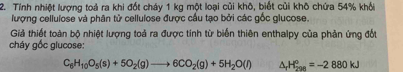 Tính nhiệt lượng toả ra khi đốt cháy 1 kg một loại củi khô, biết củi khô chứa 54% khối 
lượng cellulose và phân tử cellulose được cấu tạo bởi các gốc glucose. 
Giả thiết toàn bộ nhiệt lượng toả ra được tính từ biến thiên enthalpy của phản ứng đốt 
cháy gốc glucose:
C_6H_10O_5(s)+5O_2(g)to 6CO_2(g)+5H_2O(l) △ _rH_(298)°=-2880kJ