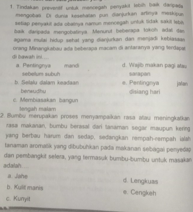 Tindakan preventif untuk mencegah penyakit lebih baik daripada
mengobati. Di dunia kesehatan pun dianjurkan artinya meskipun
setiap penyakit ada obatnya namun mencegah untuk tidak sakit lebih
baik daripada mengobatinya. Menurut beberapa tokoh adat dan
agama mulai hidup sehat yang dianjurkan dan menjadi kebiasaan
orang Minangkabau ada beberapa macam di antaranya yang terdapat
di bawah ini....
a. Pentingnya mandi d. Wajib makan pagi atau
sebelum subuh sarapan
b. Selalu dalam keadaan e. Pentingnya jalan
berwudhu disiang hari
c. Membiasakan bangun
tengah malam
2. Bumbu merupakan proses menyampaikan rasa atau meningkatkan
rasa makanan, bumbu berasal dari tanaman segar maupun kering
yang berbau harum dan sedap, sedangkan rempah-rempah ialah
tanaman aromatik yang dibubuhkan pada makanan sebagai penyedap
dan pembangkit selera, yang termasuk bumbu-bumbu untuk masakan
adalah....
a. Jahe d. Lengkuas
b. Kulit manis e. Cengkeh
c. Kunyit