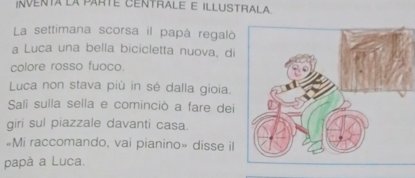 INVENTA LA PARTE CENTRALE E ILLUSTRALA. 
La settimana scorsa il papà regalò 
a Luca una bella bicicletta nuova, di 
colore rosso fuoco. 
Luca non stava più in sé dalla gioia. 
Salì sulla sella e cominciò a fare dei 
giri sul piazzale davanti casa. 
«Mi raccomando, vai pianino» disse il 
papà a Luca.