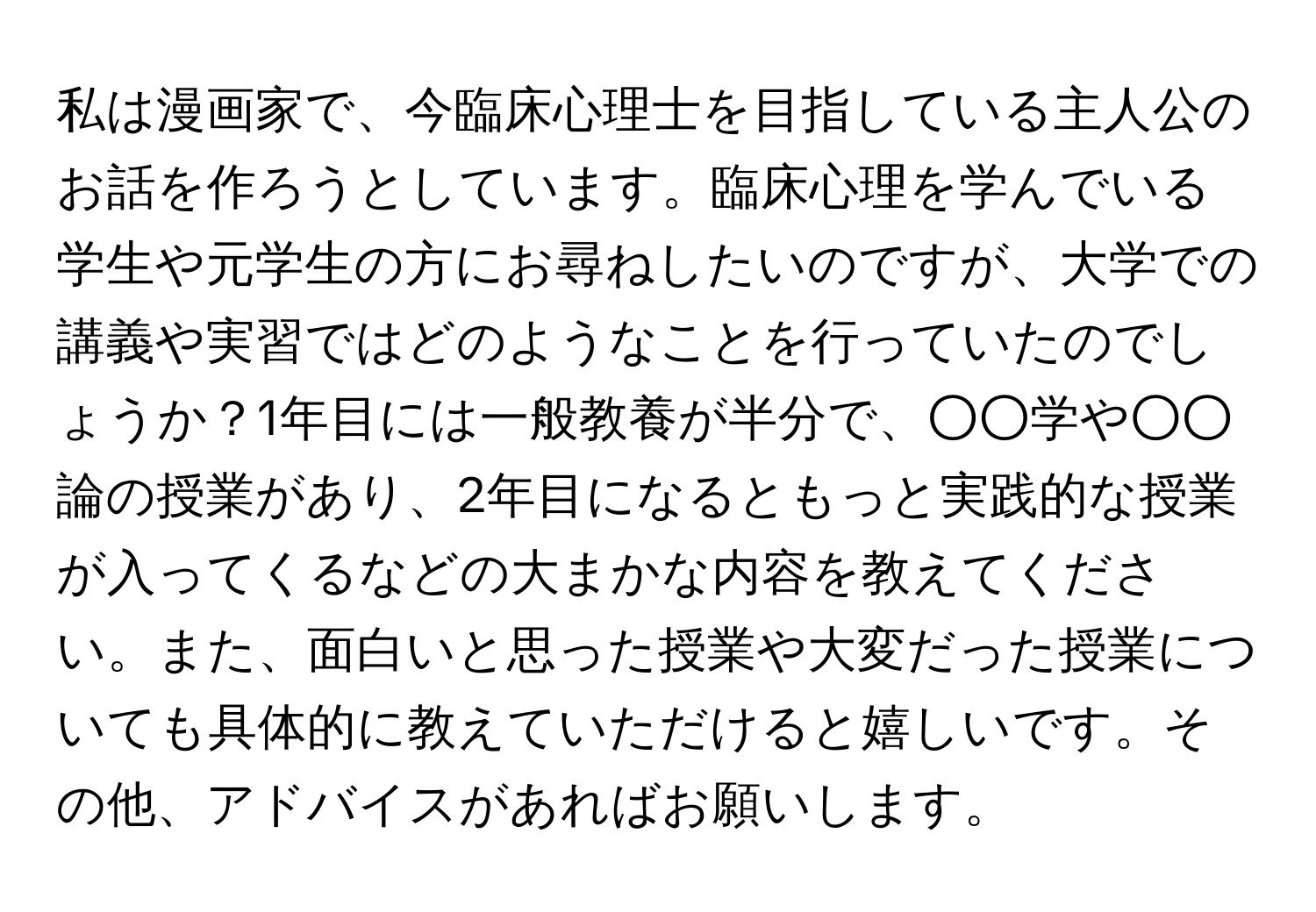 私は漫画家で、今臨床心理士を目指している主人公のお話を作ろうとしています。臨床心理を学んでいる学生や元学生の方にお尋ねしたいのですが、大学での講義や実習ではどのようなことを行っていたのでしょうか？1年目には一般教養が半分で、○○学や○○論の授業があり、2年目になるともっと実践的な授業が入ってくるなどの大まかな内容を教えてください。また、面白いと思った授業や大変だった授業についても具体的に教えていただけると嬉しいです。その他、アドバイスがあればお願いします。