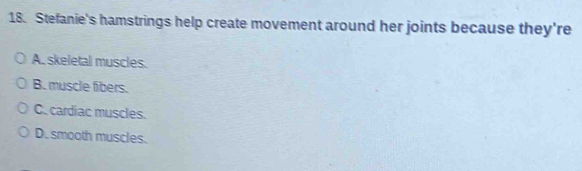 Stefanie's hamstrings help create movement around her joints because they're
A. skeletal muscles.
B. muscle fibers.
C. cardiac muscles.
D. smooth muscles.