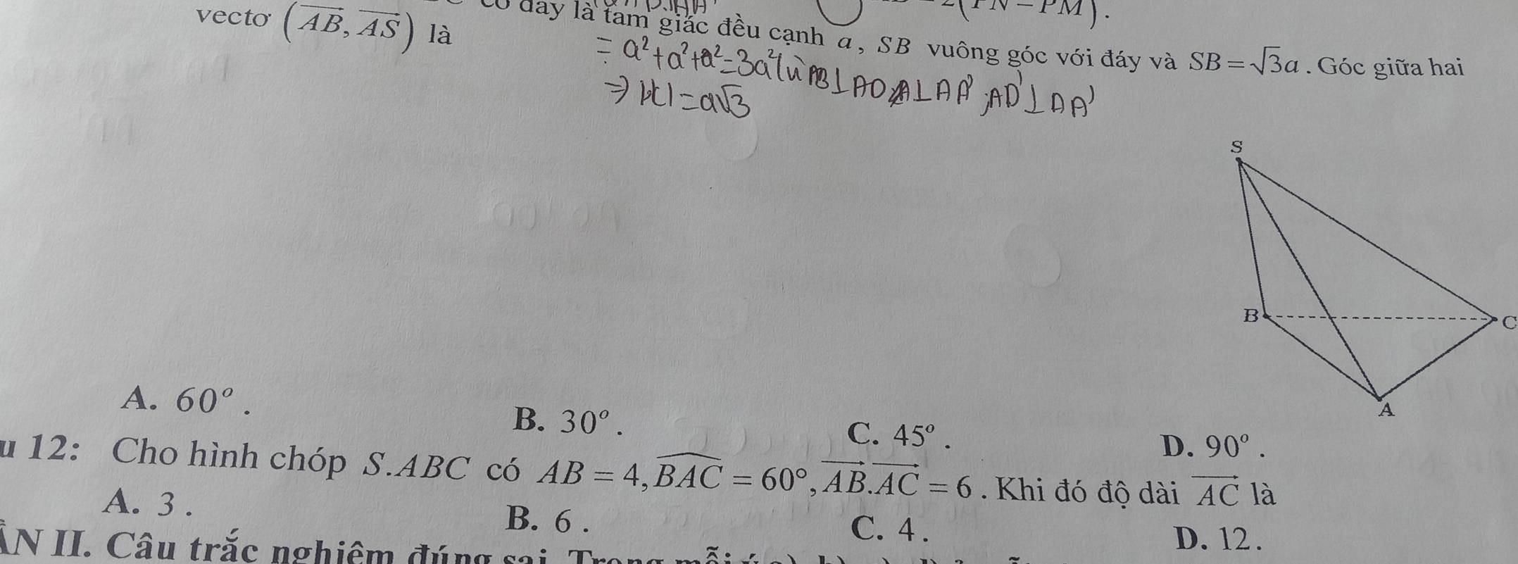 11V-PM). 
vecto (vector AB,vector AS) là
: Có đay là tam giác đều cạnh α, SB vuông góc với đáy và SB=sqrt(3)a. Góc giữa hai
s
B
C
A. 60°.
B. 30^o.
A
C. 45°.
D. 90°. 
u 12: Cho hình chóp S. ABC có AB=4, widehat BAC=60°, vector AB. vector AC=6. Khi đó độ dài vector AC là
A. 3. C. 4.
B. 6.
ẤN II. Câu trắc nghiệm đúng sai D. 12.