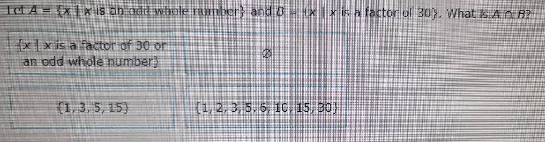 Let A= x|xis an odd whole number and B= x|x is a factor of 30. What is A∩ B )
 x|x is a factor of 30 or
an odd whole number
 1,3,5,15
 1,2,3,5,6,10,15,30