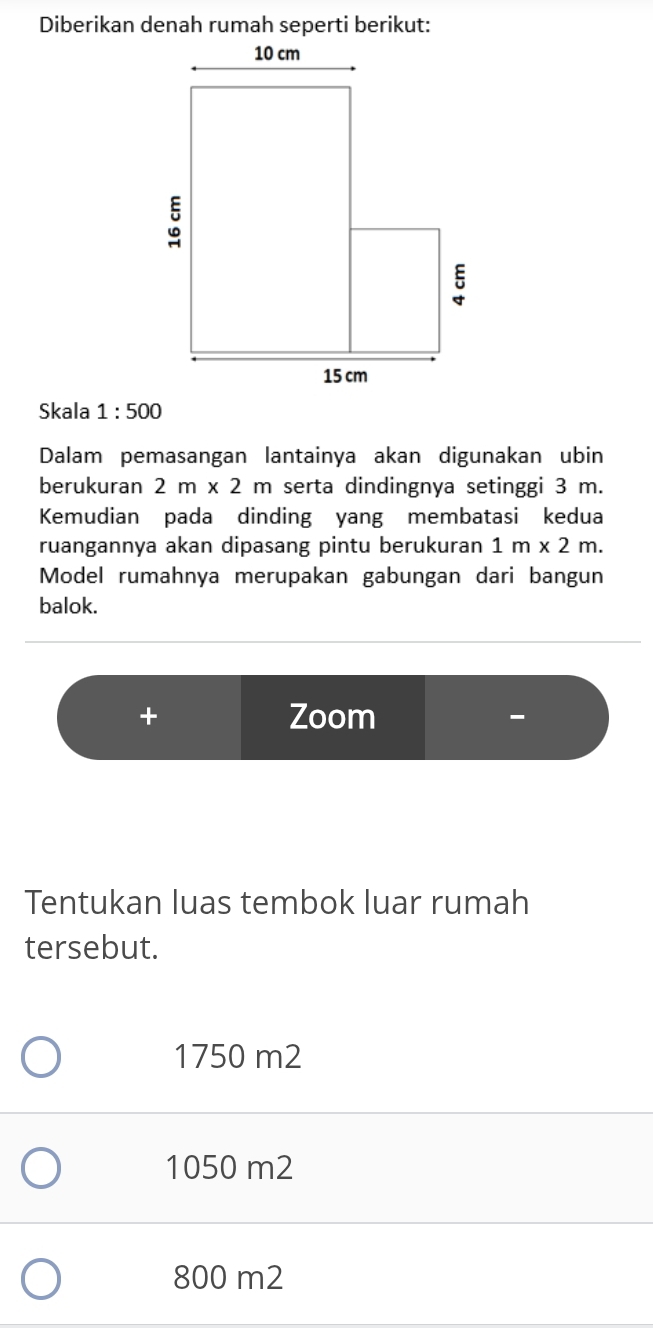 Skala 1:500
Dalam pemasangan lantainya akan digunakan ubin
berukuran 2m* 2m serta dindingnya setinggi 3 m.
Kemudian pada dinding yang membatasi kedua
ruangannya akan dipasang pintu berukuran 1m* 2m. 
Model rumahnya merupakan gabungan dari bangun
balok.
+ Zoom
Tentukan luas tembok luar rumah
tersebut.
1750 m2
1050 m2
800 m2