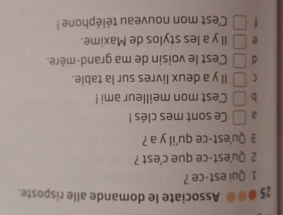 Associate le domande alle risposte.
1 Qui est-ce ?
2 Qu'est-ce que c'est ?
3 Qu'est-ce qu'il y a ?
a Ce sont mes clés !
b Cest mon meilleur ami !
C Il y a deux livres sur la table.
d C'est le voisin de ma grand-mère.
e ll y a les stylos de Maxime.
f Cest mon nouveau téléphone !