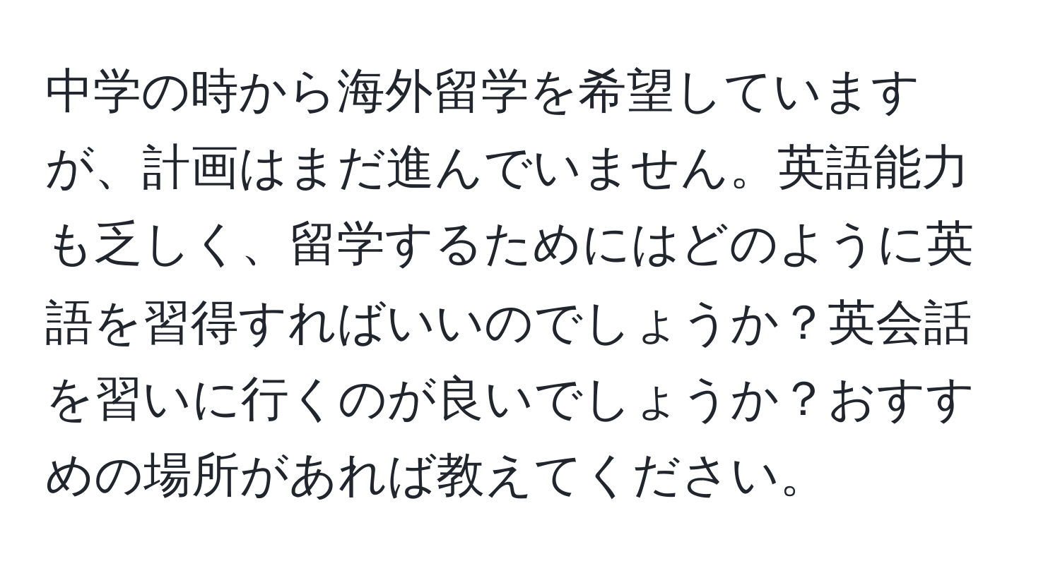 中学の時から海外留学を希望していますが、計画はまだ進んでいません。英語能力も乏しく、留学するためにはどのように英語を習得すればいいのでしょうか？英会話を習いに行くのが良いでしょうか？おすすめの場所があれば教えてください。